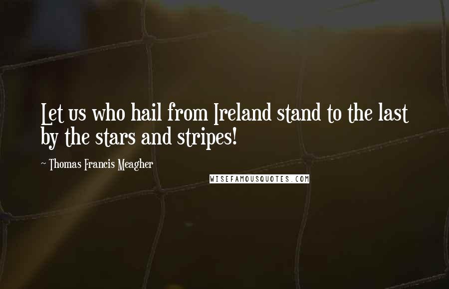 Thomas Francis Meagher Quotes: Let us who hail from Ireland stand to the last by the stars and stripes!