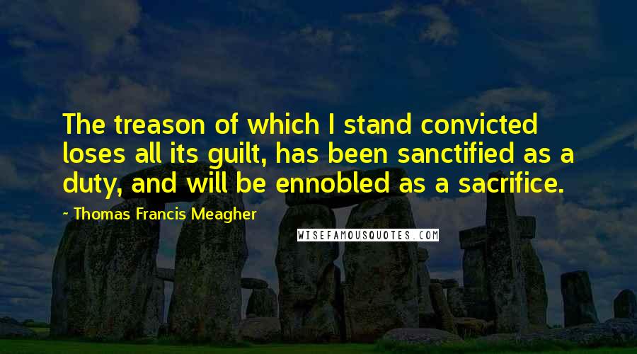 Thomas Francis Meagher Quotes: The treason of which I stand convicted loses all its guilt, has been sanctified as a duty, and will be ennobled as a sacrifice.