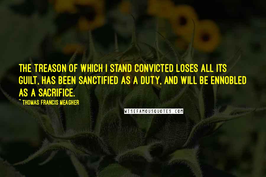 Thomas Francis Meagher Quotes: The treason of which I stand convicted loses all its guilt, has been sanctified as a duty, and will be ennobled as a sacrifice.