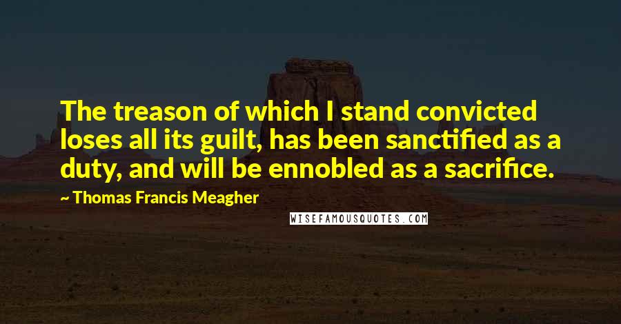 Thomas Francis Meagher Quotes: The treason of which I stand convicted loses all its guilt, has been sanctified as a duty, and will be ennobled as a sacrifice.
