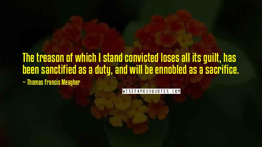 Thomas Francis Meagher Quotes: The treason of which I stand convicted loses all its guilt, has been sanctified as a duty, and will be ennobled as a sacrifice.