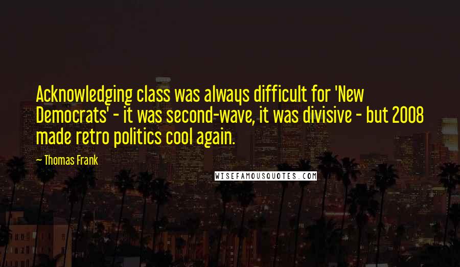 Thomas Frank Quotes: Acknowledging class was always difficult for 'New Democrats' - it was second-wave, it was divisive - but 2008 made retro politics cool again.