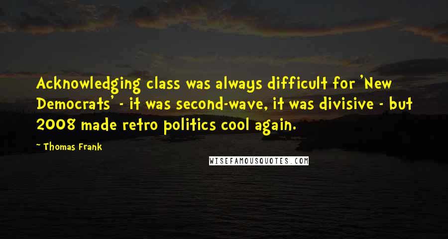 Thomas Frank Quotes: Acknowledging class was always difficult for 'New Democrats' - it was second-wave, it was divisive - but 2008 made retro politics cool again.