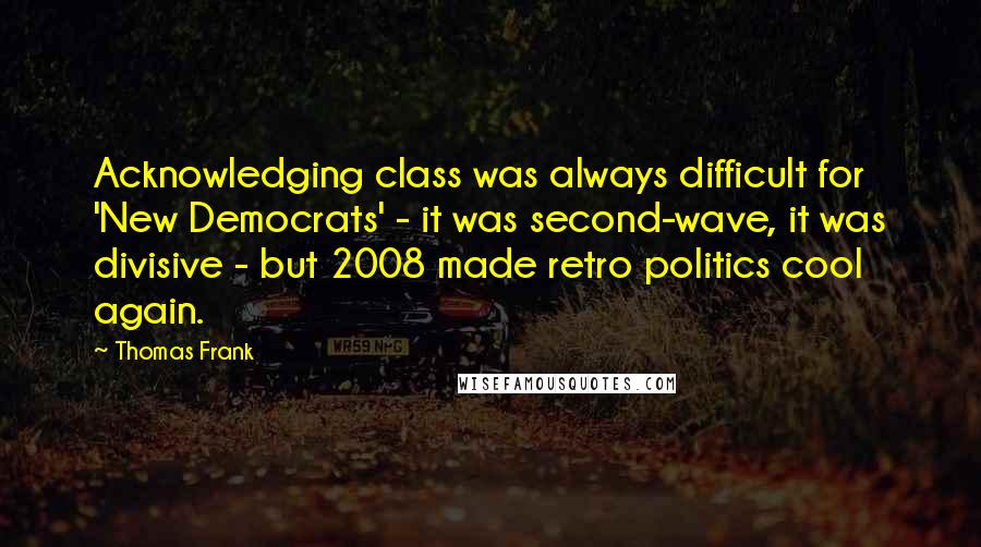 Thomas Frank Quotes: Acknowledging class was always difficult for 'New Democrats' - it was second-wave, it was divisive - but 2008 made retro politics cool again.