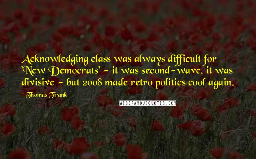 Thomas Frank Quotes: Acknowledging class was always difficult for 'New Democrats' - it was second-wave, it was divisive - but 2008 made retro politics cool again.