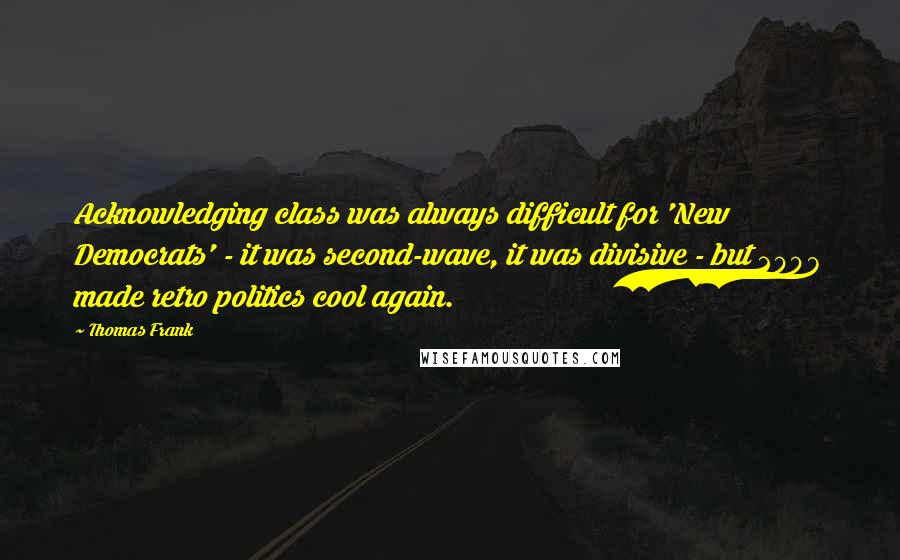 Thomas Frank Quotes: Acknowledging class was always difficult for 'New Democrats' - it was second-wave, it was divisive - but 2008 made retro politics cool again.