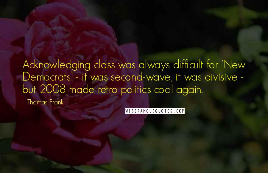 Thomas Frank Quotes: Acknowledging class was always difficult for 'New Democrats' - it was second-wave, it was divisive - but 2008 made retro politics cool again.