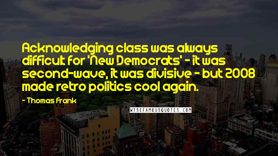 Thomas Frank Quotes: Acknowledging class was always difficult for 'New Democrats' - it was second-wave, it was divisive - but 2008 made retro politics cool again.