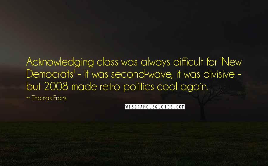 Thomas Frank Quotes: Acknowledging class was always difficult for 'New Democrats' - it was second-wave, it was divisive - but 2008 made retro politics cool again.