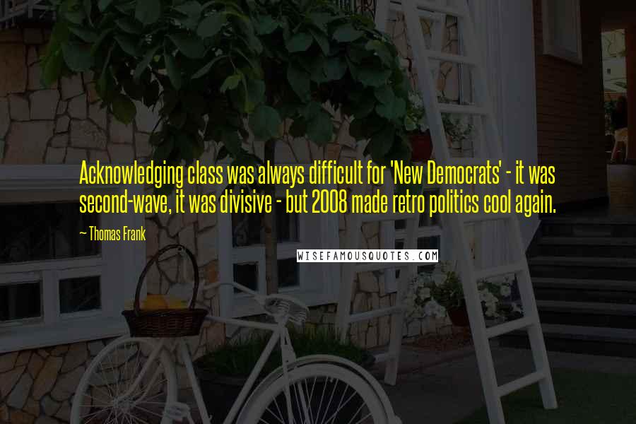 Thomas Frank Quotes: Acknowledging class was always difficult for 'New Democrats' - it was second-wave, it was divisive - but 2008 made retro politics cool again.