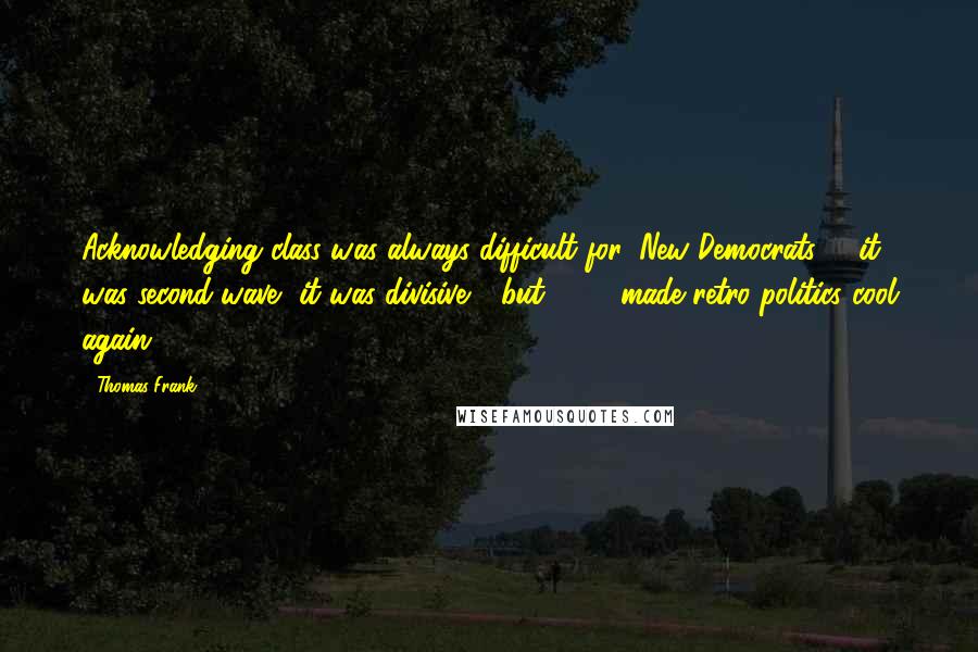 Thomas Frank Quotes: Acknowledging class was always difficult for 'New Democrats' - it was second-wave, it was divisive - but 2008 made retro politics cool again.