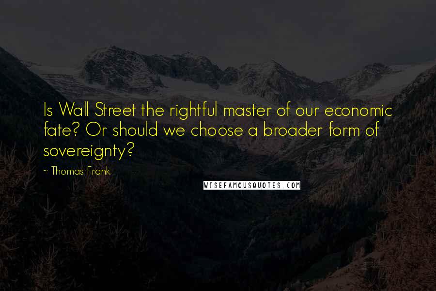 Thomas Frank Quotes: Is Wall Street the rightful master of our economic fate? Or should we choose a broader form of sovereignty?