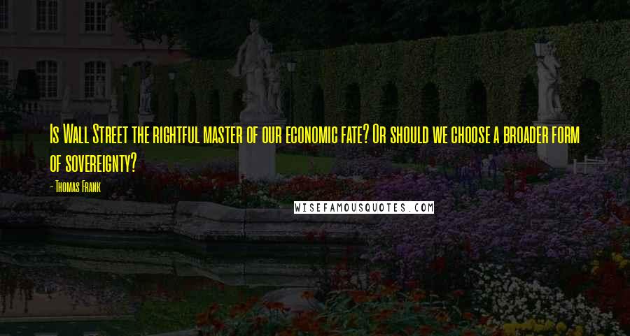 Thomas Frank Quotes: Is Wall Street the rightful master of our economic fate? Or should we choose a broader form of sovereignty?