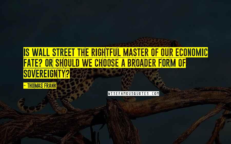 Thomas Frank Quotes: Is Wall Street the rightful master of our economic fate? Or should we choose a broader form of sovereignty?