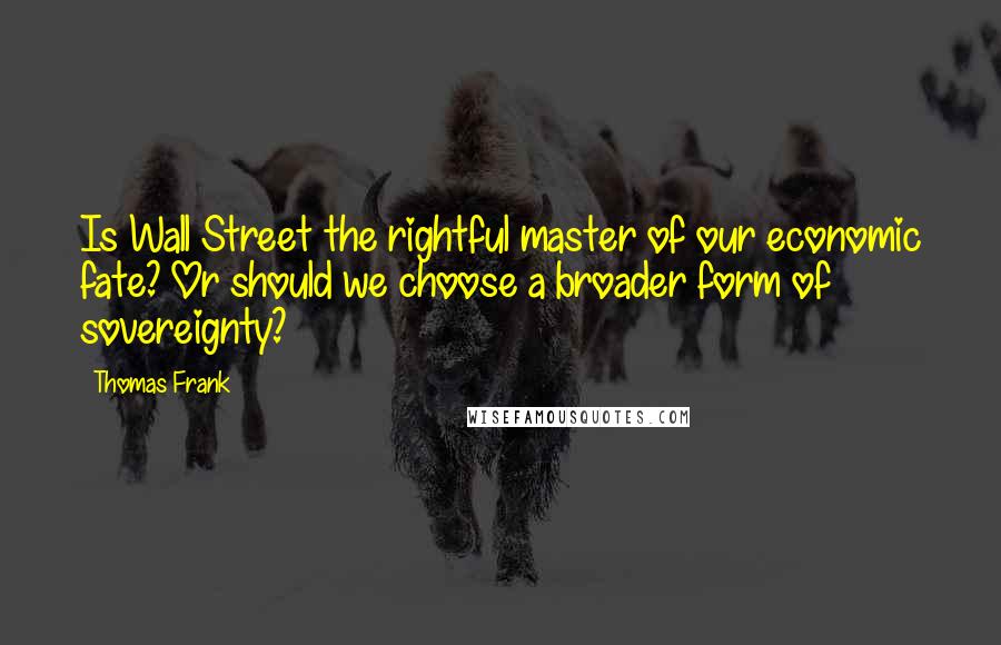 Thomas Frank Quotes: Is Wall Street the rightful master of our economic fate? Or should we choose a broader form of sovereignty?