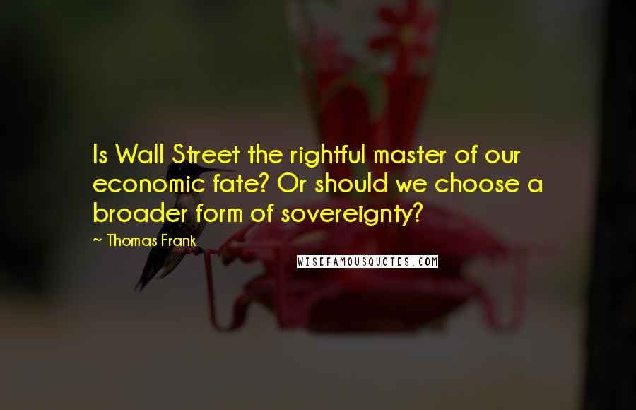 Thomas Frank Quotes: Is Wall Street the rightful master of our economic fate? Or should we choose a broader form of sovereignty?