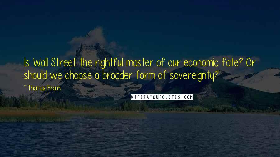 Thomas Frank Quotes: Is Wall Street the rightful master of our economic fate? Or should we choose a broader form of sovereignty?