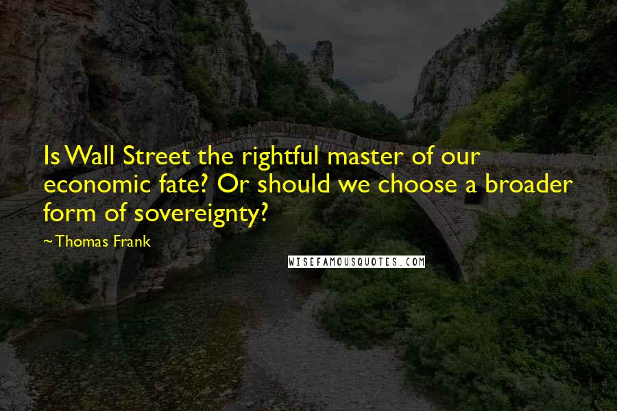 Thomas Frank Quotes: Is Wall Street the rightful master of our economic fate? Or should we choose a broader form of sovereignty?