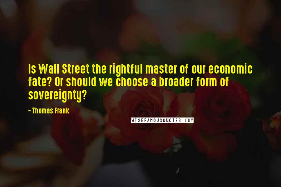 Thomas Frank Quotes: Is Wall Street the rightful master of our economic fate? Or should we choose a broader form of sovereignty?