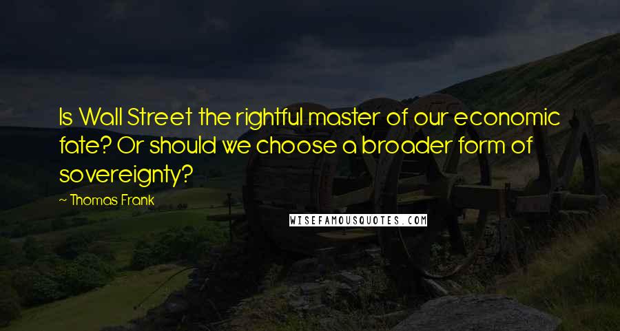 Thomas Frank Quotes: Is Wall Street the rightful master of our economic fate? Or should we choose a broader form of sovereignty?