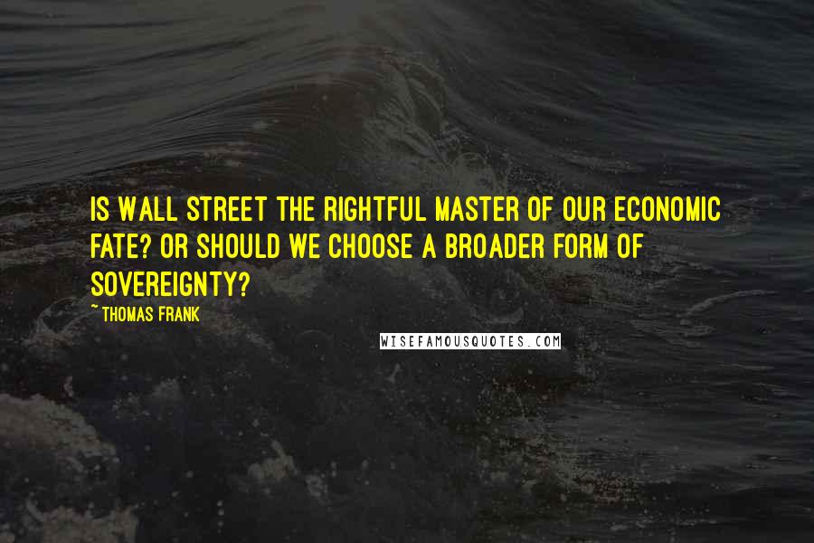 Thomas Frank Quotes: Is Wall Street the rightful master of our economic fate? Or should we choose a broader form of sovereignty?