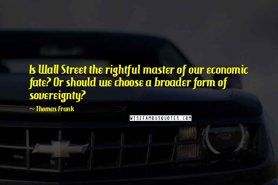 Thomas Frank Quotes: Is Wall Street the rightful master of our economic fate? Or should we choose a broader form of sovereignty?