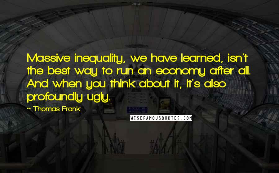 Thomas Frank Quotes: Massive inequality, we have learned, isn't the best way to run an economy after all. And when you think about it, it's also profoundly ugly.