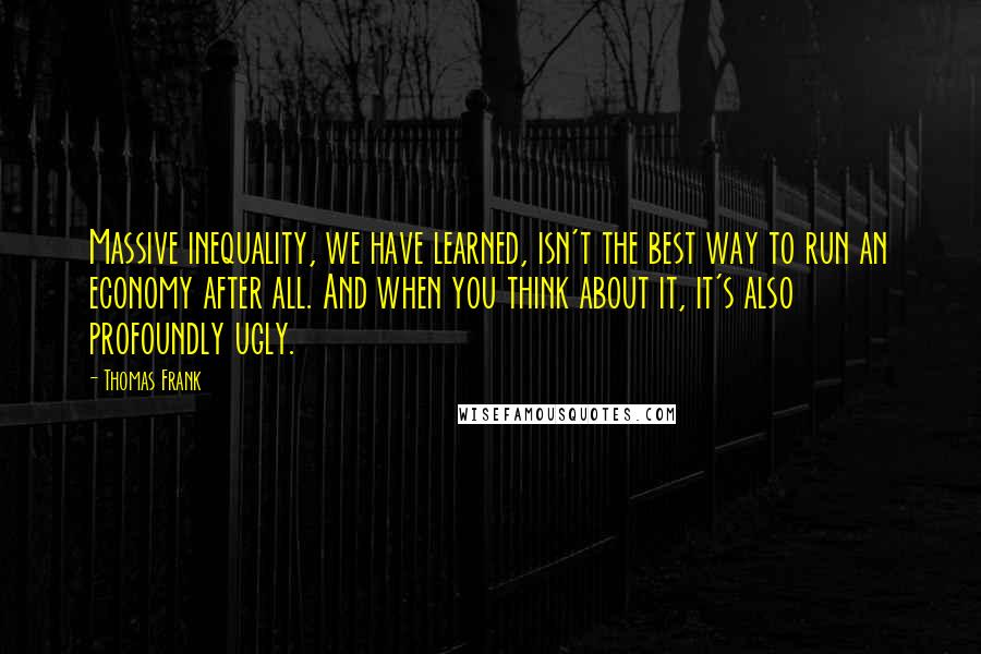 Thomas Frank Quotes: Massive inequality, we have learned, isn't the best way to run an economy after all. And when you think about it, it's also profoundly ugly.