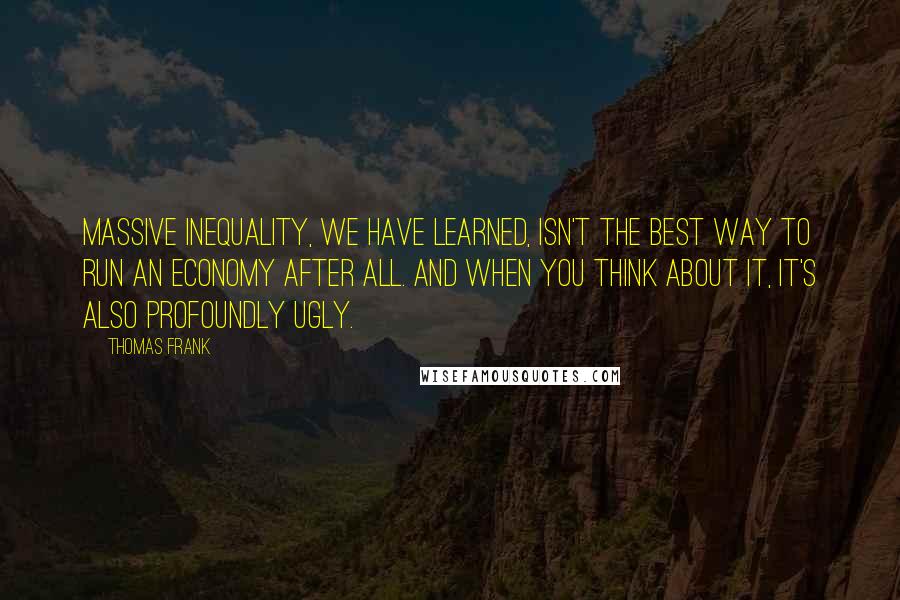 Thomas Frank Quotes: Massive inequality, we have learned, isn't the best way to run an economy after all. And when you think about it, it's also profoundly ugly.