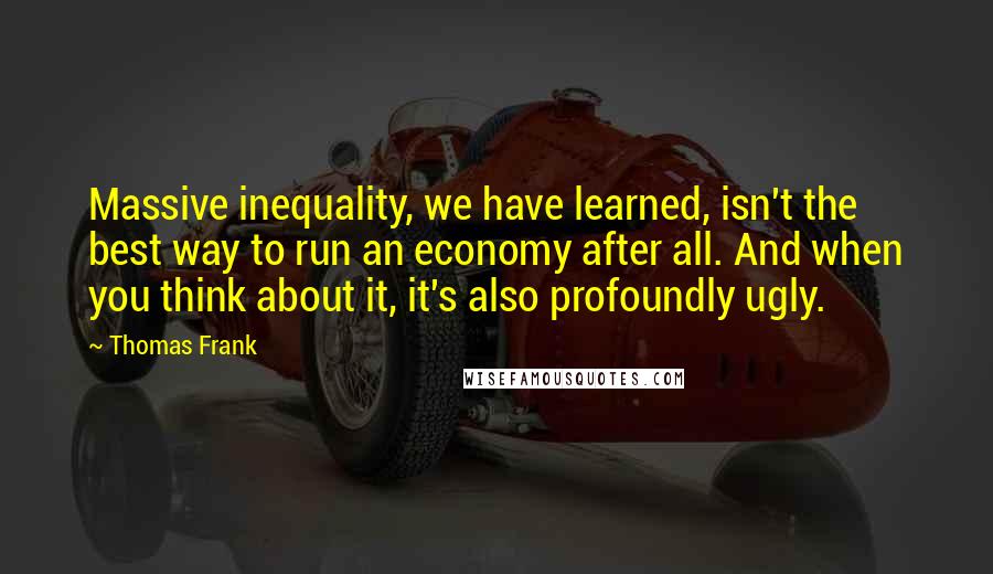 Thomas Frank Quotes: Massive inequality, we have learned, isn't the best way to run an economy after all. And when you think about it, it's also profoundly ugly.