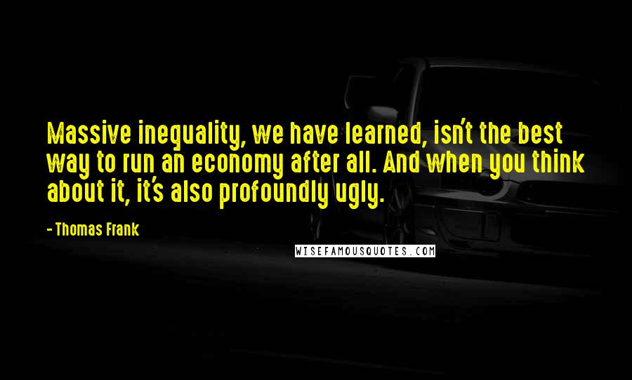 Thomas Frank Quotes: Massive inequality, we have learned, isn't the best way to run an economy after all. And when you think about it, it's also profoundly ugly.