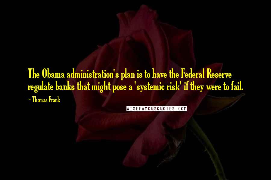 Thomas Frank Quotes: The Obama administration's plan is to have the Federal Reserve regulate banks that might pose a 'systemic risk' if they were to fail.