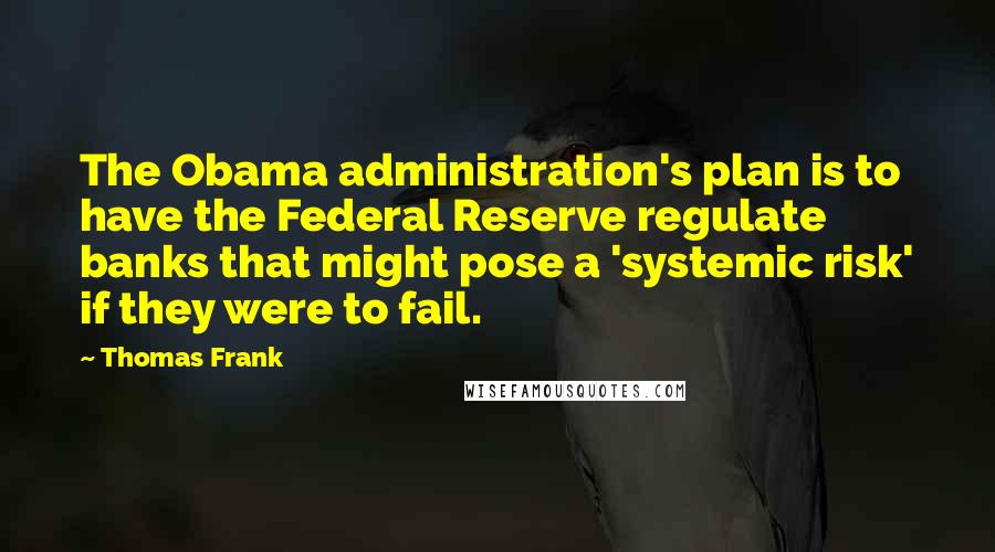 Thomas Frank Quotes: The Obama administration's plan is to have the Federal Reserve regulate banks that might pose a 'systemic risk' if they were to fail.