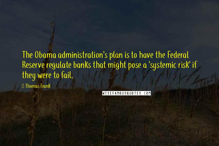 Thomas Frank Quotes: The Obama administration's plan is to have the Federal Reserve regulate banks that might pose a 'systemic risk' if they were to fail.