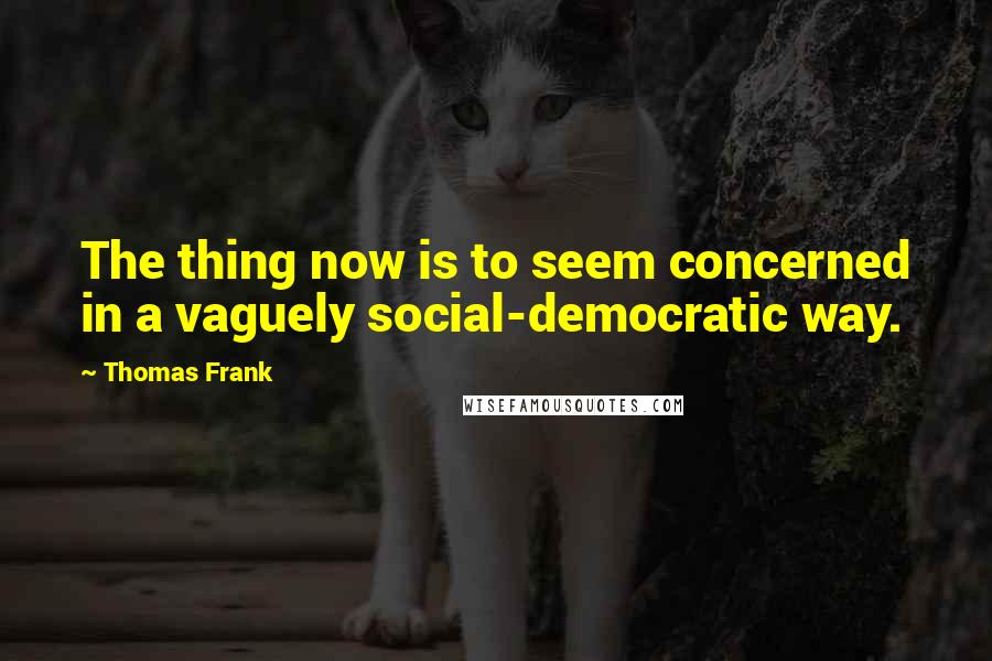 Thomas Frank Quotes: The thing now is to seem concerned in a vaguely social-democratic way.