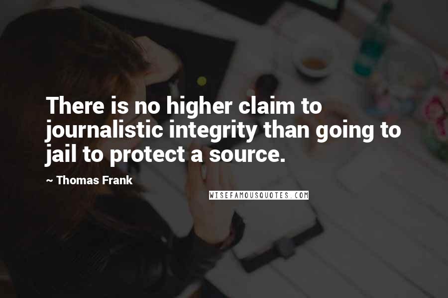 Thomas Frank Quotes: There is no higher claim to journalistic integrity than going to jail to protect a source.