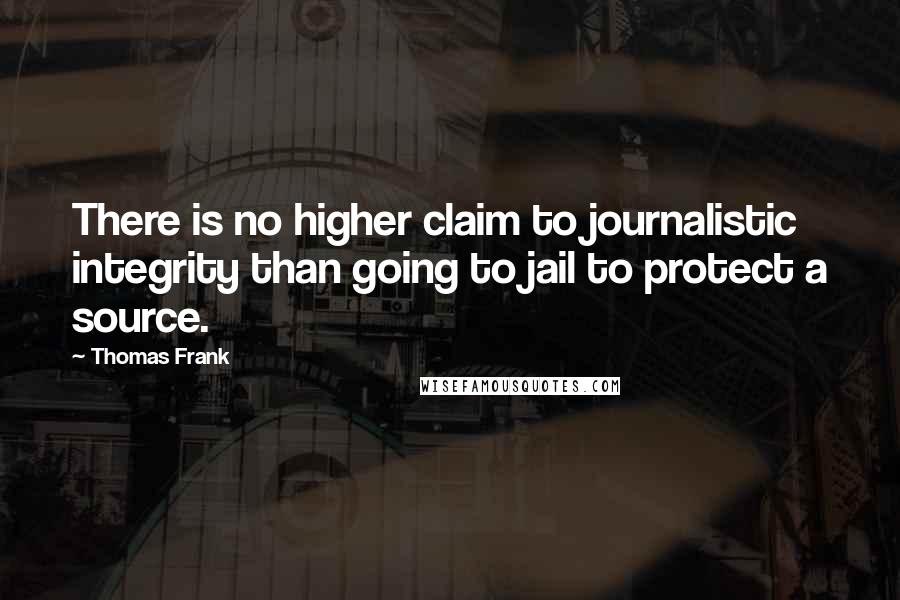 Thomas Frank Quotes: There is no higher claim to journalistic integrity than going to jail to protect a source.