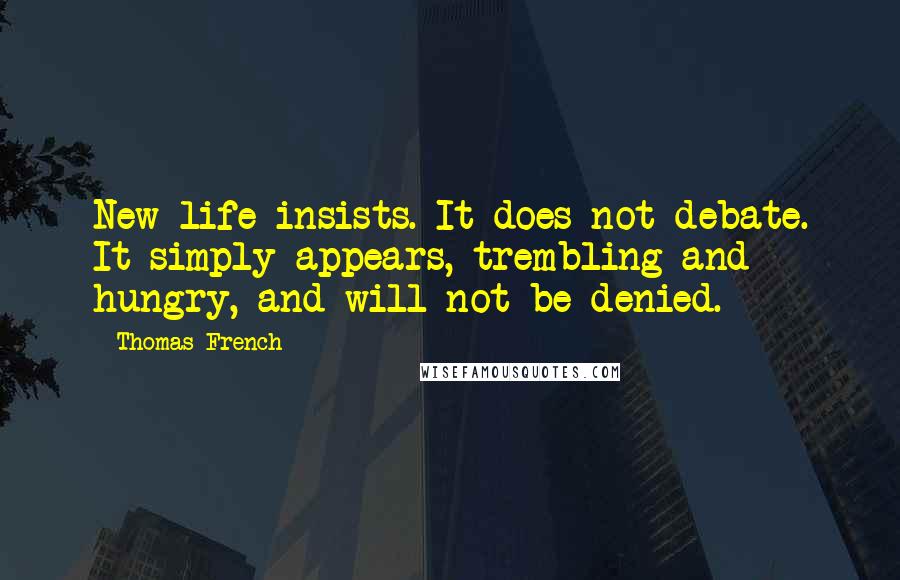 Thomas French Quotes: New life insists. It does not debate. It simply appears, trembling and hungry, and will not be denied.