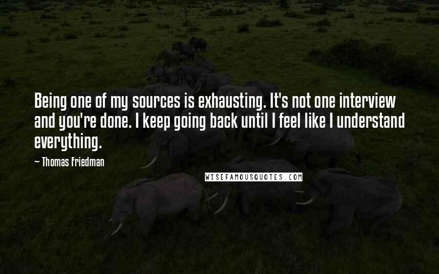Thomas Friedman Quotes: Being one of my sources is exhausting. It's not one interview and you're done. I keep going back until I feel like I understand everything.