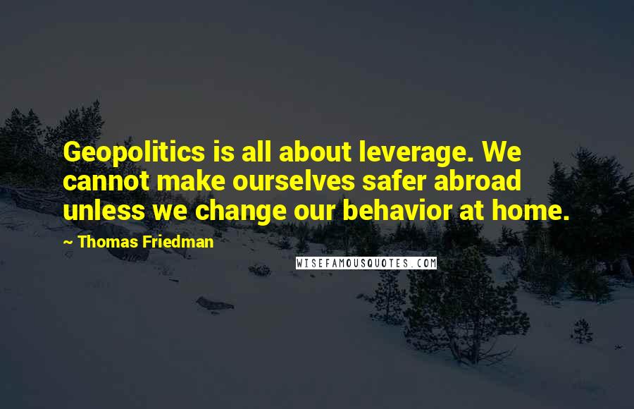 Thomas Friedman Quotes: Geopolitics is all about leverage. We cannot make ourselves safer abroad unless we change our behavior at home.