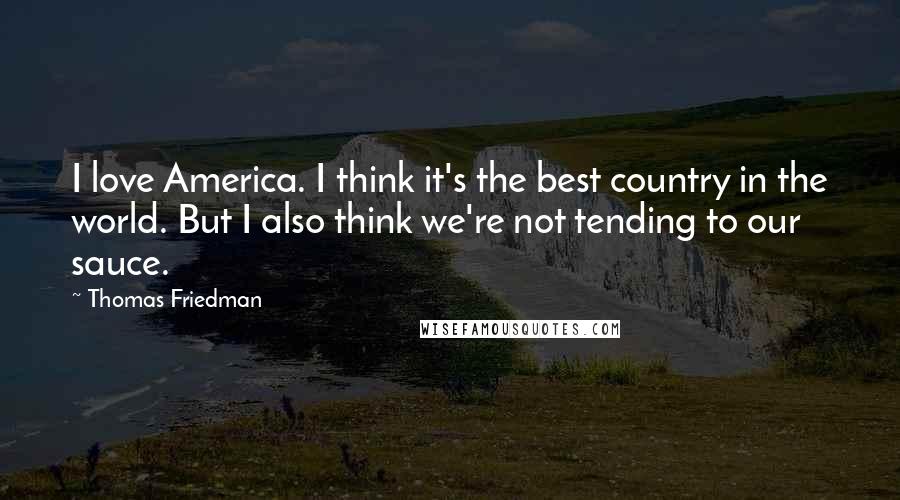 Thomas Friedman Quotes: I love America. I think it's the best country in the world. But I also think we're not tending to our sauce.