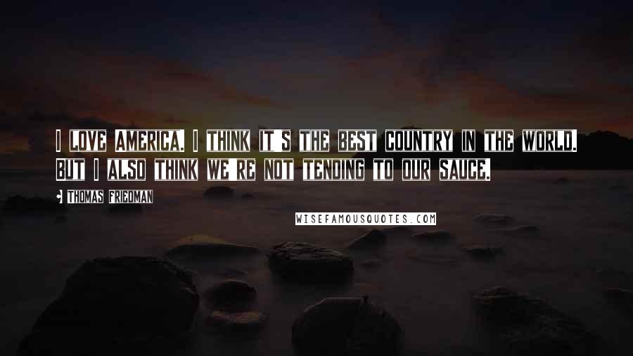 Thomas Friedman Quotes: I love America. I think it's the best country in the world. But I also think we're not tending to our sauce.