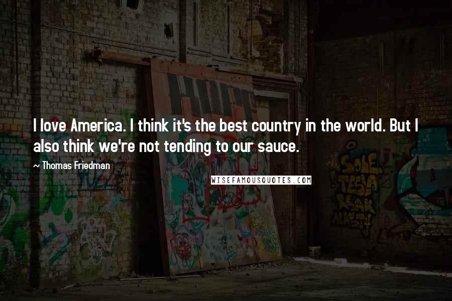 Thomas Friedman Quotes: I love America. I think it's the best country in the world. But I also think we're not tending to our sauce.