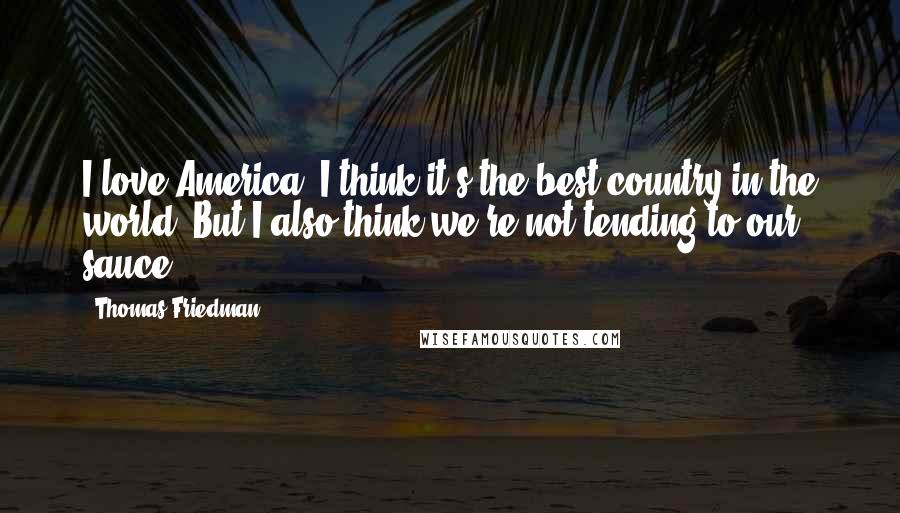 Thomas Friedman Quotes: I love America. I think it's the best country in the world. But I also think we're not tending to our sauce.