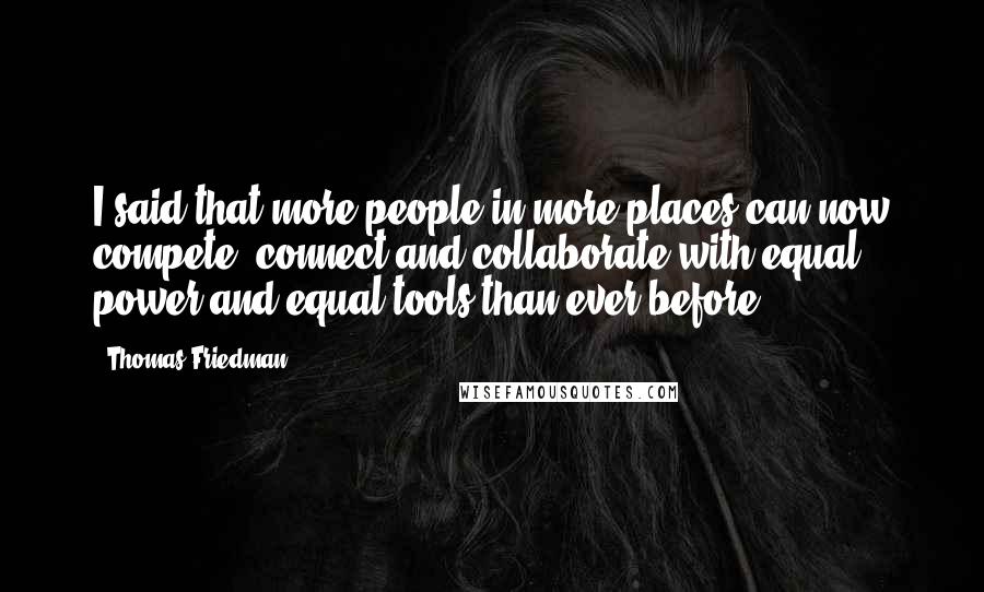 Thomas Friedman Quotes: I said that more people in more places can now compete, connect and collaborate with equal power and equal tools than ever before.
