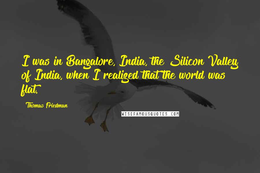 Thomas Friedman Quotes: I was in Bangalore, India, the Silicon Valley of India, when I realized that the world was flat.