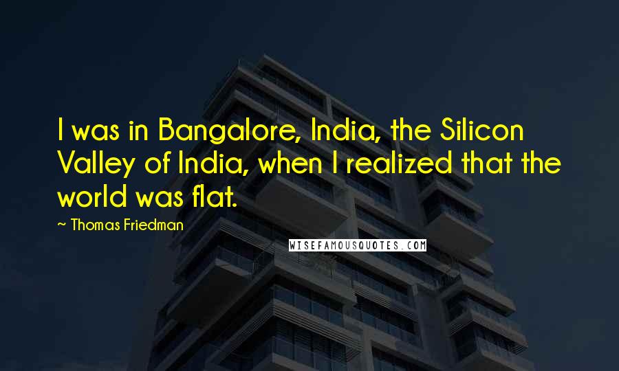 Thomas Friedman Quotes: I was in Bangalore, India, the Silicon Valley of India, when I realized that the world was flat.