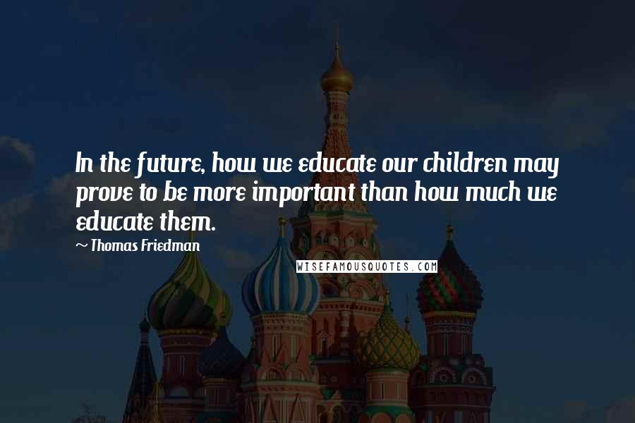 Thomas Friedman Quotes: In the future, how we educate our children may prove to be more important than how much we educate them.