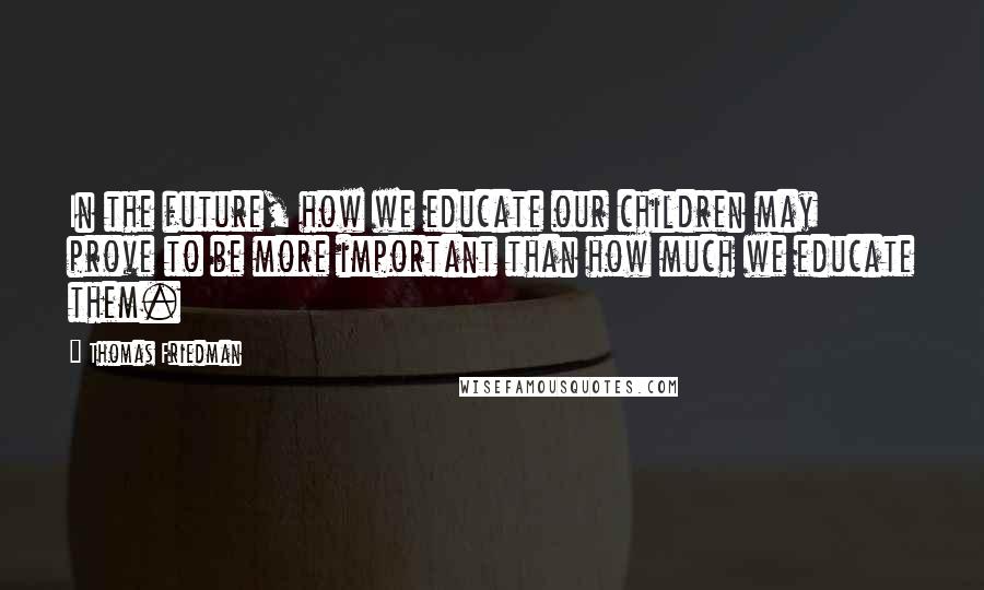 Thomas Friedman Quotes: In the future, how we educate our children may prove to be more important than how much we educate them.