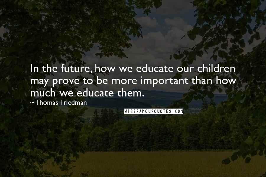 Thomas Friedman Quotes: In the future, how we educate our children may prove to be more important than how much we educate them.